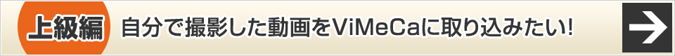 上級編 自分で撮影した動画をViMeCaに取り込みたい！