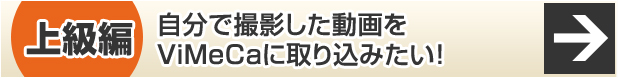 上級編 自分で撮影した動画をViMeCaに取り込みたい！