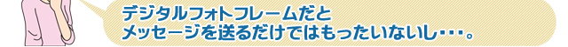 デジタルフォトフレームだとメッセージを送るだけではもったいないし・・・。